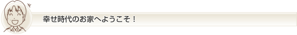 幸せ時代のお家へようこそ!