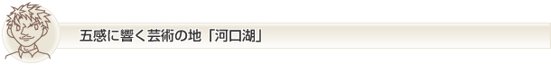 五感に響く芸術の地「河口湖」