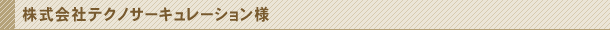 株式会社テクノサーキュレーション様