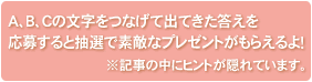 A,B,Cの文字をつなげて出てきた答えを応募すると抽選で素敵なプレゼントがもらえるよ!※記事の中にヒントが隠れています。